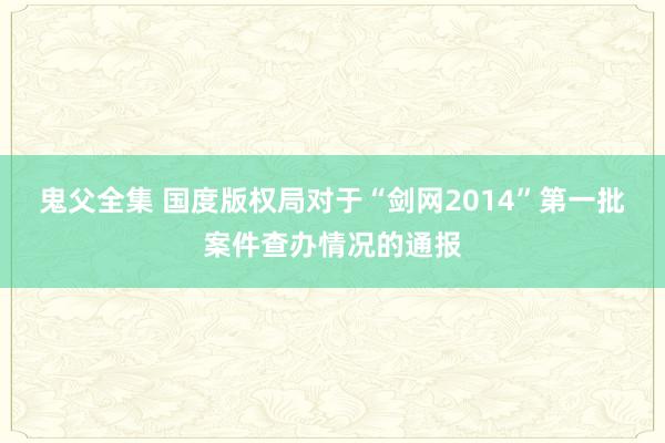 鬼父全集 国度版权局对于“剑网2014”第一批案件查办情况的通报