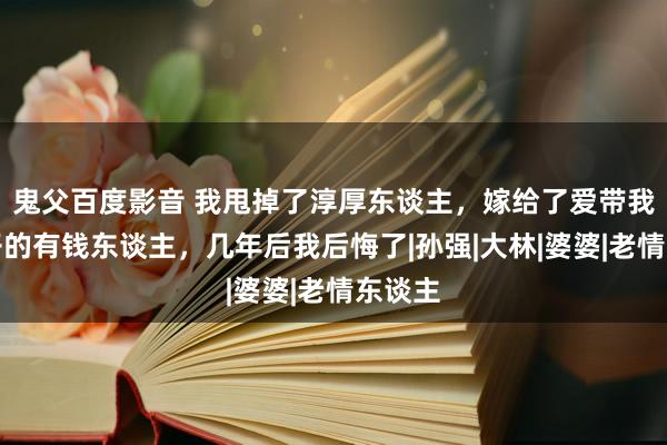 鬼父百度影音 我甩掉了淳厚东谈主，嫁给了爱带我下馆子的有钱东谈主，几年后我后悔了|孙强|大林|婆婆|老情东谈主