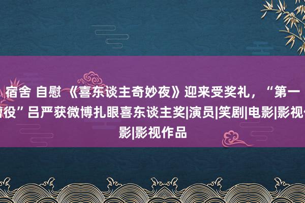 宿舍 自慰 《喜东谈主奇妙夜》迎来受奖礼，“第一吐槽役”吕严获微博扎眼喜东谈主奖|演员|笑剧|电影|影视作品