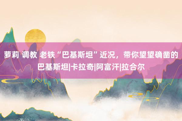 萝莉 调教 老铁“巴基斯坦”近况，带你望望确凿的巴基斯坦|卡拉奇|阿富汗|拉合尔