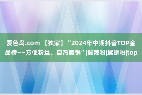 爱色岛.com 【独家】“2024年中期抖音TOP金品榜——方便粉丝、自热暖锅”|酸辣粉|螺蛳粉|top