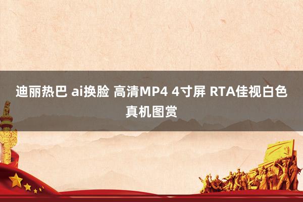 迪丽热巴 ai换脸 高清MP4 4寸屏 RTA佳视白色真机图赏