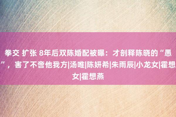 拳交 扩张 8年后双陈婚配被曝：才剖释陈晓的“愚孝”，害了不啻他我方|汤唯|陈妍希|朱雨辰|小龙女|霍想燕