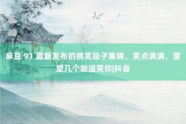 麻豆 91 最新发布的搞笑段子集锦，笑点满满，望望几个能逗笑你|抖音