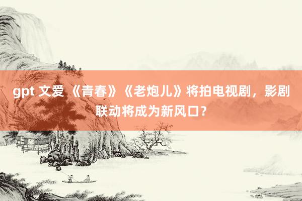 gpt 文爱 《青春》《老炮儿》将拍电视剧，影剧联动将成为新风口？