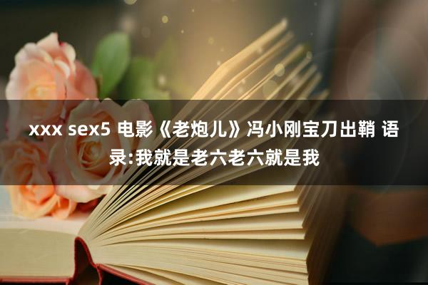 xxx sex5 电影《老炮儿》冯小刚宝刀出鞘 语录:我就是老六老六就是我