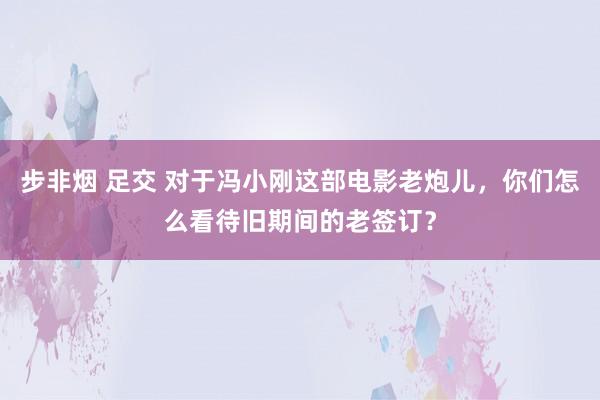 步非烟 足交 对于冯小刚这部电影老炮儿，你们怎么看待旧期间的老签订？