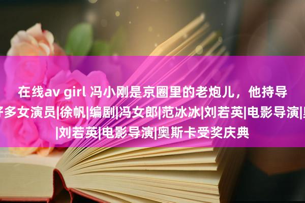 在线av girl 冯小刚是京圈里的老炮儿，他持导的电影捧红了好多女演员|徐帆|编剧|冯女郎|范冰冰|刘若英|电影导演|奥斯卡受奖庆典