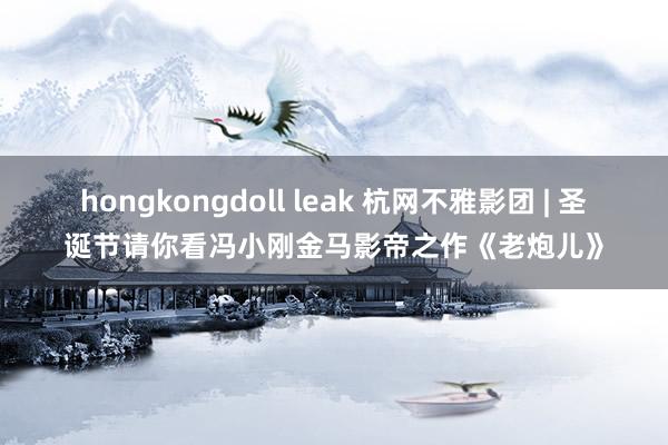 hongkongdoll leak 杭网不雅影团 | 圣诞节请你看冯小刚金马影帝之作《老炮儿》