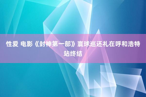 性爱 电影《封神第一部》寰球巡还礼在呼和浩特站终结