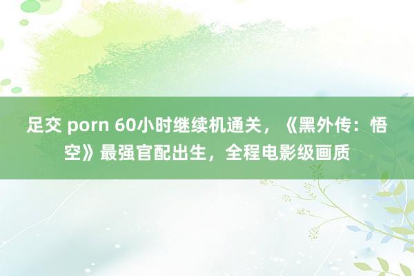 足交 porn 60小时继续机通关，《黑外传：悟空》最强官配出生，全程电影级画质