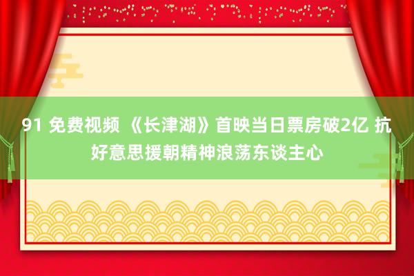 91 免费视频 《长津湖》首映当日票房破2亿 抗好意思援朝精神浪荡东谈主心