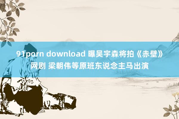 91porn download 曝吴宇森将拍《赤壁》网剧 梁朝伟等原班东说念主马出演