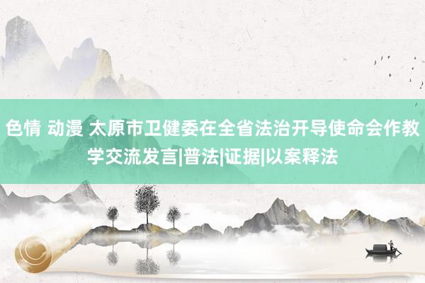 色情 动漫 太原市卫健委在全省法治开导使命会作教学交流发言|普法|证据|以案释法