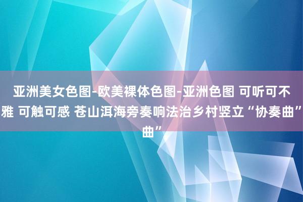 亚洲美女色图-欧美裸体色图-亚洲色图 可听可不雅 可触可感 苍山洱海旁奏响法治乡村竖立“协奏曲”