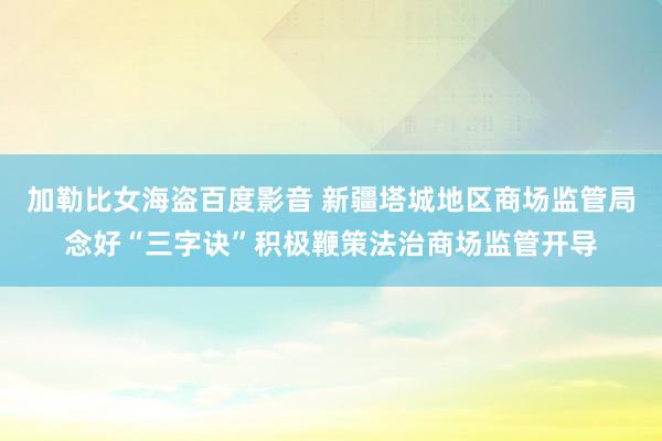 加勒比女海盗百度影音 新疆塔城地区商场监管局念好“三字诀”积极鞭策法治商场监管开导