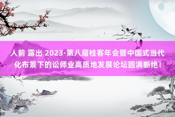 人前 露出 2023·第八届桂客年会暨中国式当代化布景下的讼师业高质地发展论坛圆满断绝！