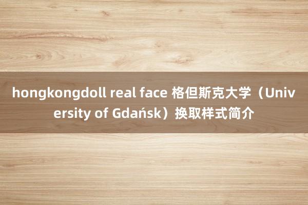 hongkongdoll real face 格但斯克大学（University of Gdańsk）换取样式简介