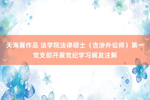 天海翼作品 法学院法律硕士（含涉外讼师）第一党支部开展党纪学习阐发注解