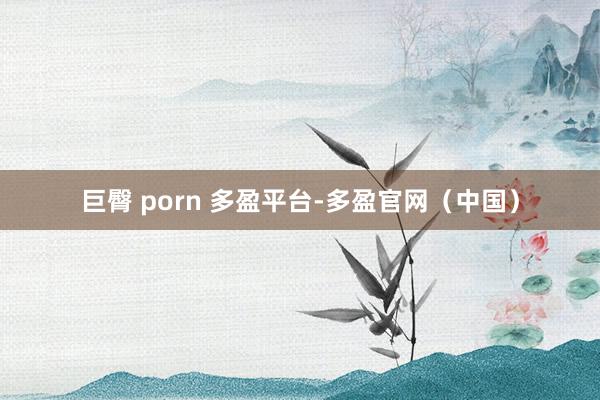 巨臀 porn 多盈平台-多盈官网（中国）