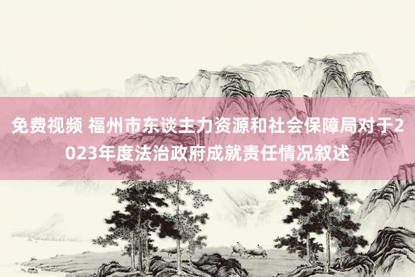 免费视频 福州市东谈主力资源和社会保障局对于2023年度法治政府成就责任情况叙述