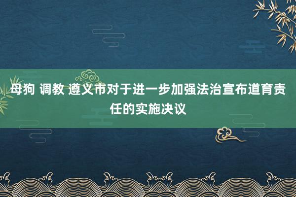 母狗 调教 遵义市对于进一步加强法治宣布道育责任的实施决议