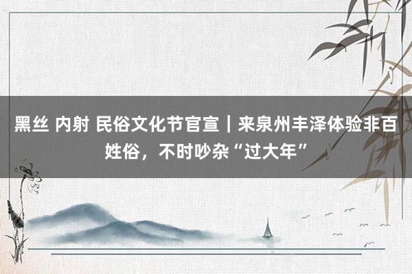 黑丝 内射 民俗文化节官宣｜来泉州丰泽体验非百姓俗，不时吵杂“过大年”