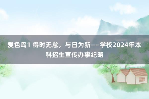 爱色岛1 得时无怠，与日为新——学校2024年本科招生宣传办事纪略