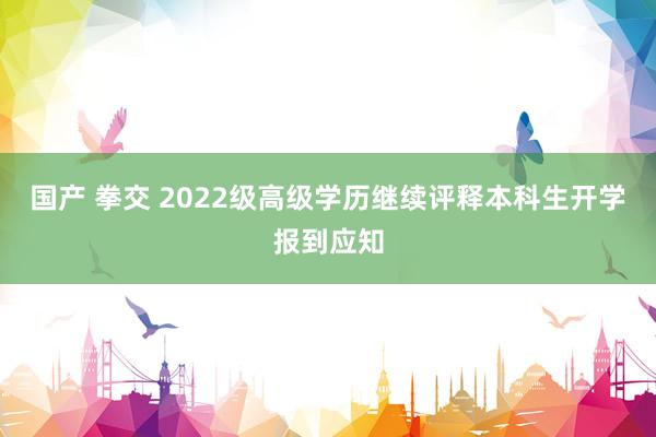 国产 拳交 2022级高级学历继续评释本科生开学报到应知