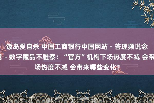 饭岛爱自杀 中国工商银行中国网站－答理频说念－胡天姣栏目－数字藏品不雅察：“官方”机构下场热度不减 会带来哪些变化？