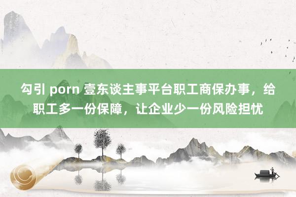 勾引 porn 壹东谈主事平台职工商保办事，给职工多一份保障，让企业少一份风险担忧