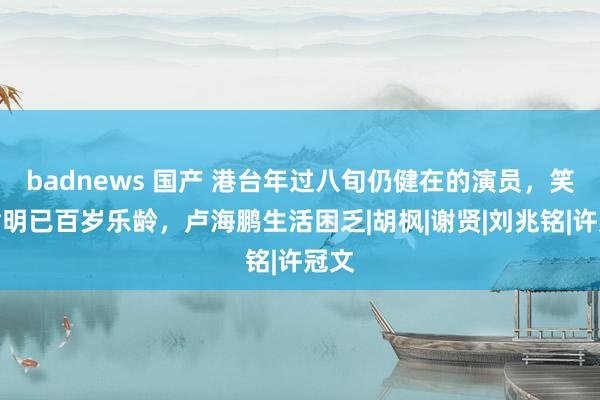 badnews 国产 港台年过八旬仍健在的演员，笑匠俞明已百岁乐龄，卢海鹏生活困乏|胡枫|谢贤|刘兆铭|许冠文