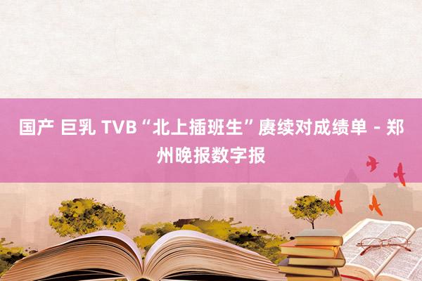 国产 巨乳 TVB“北上插班生”赓续对成绩单－郑州晚报数字报