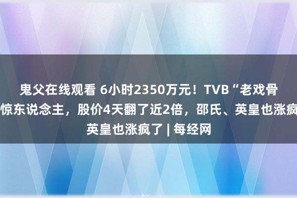 鬼父在线观看 6小时2350万元！TVB“老戏骨”带货智商惊东说念主，股价4天翻了近2倍，邵氏、英皇也涨疯了 | 每经网